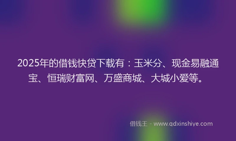 2025年的借钱快贷下载有：玉米分、现金易融通宝、恒瑞财富网、万盛商城、大城小爱等。