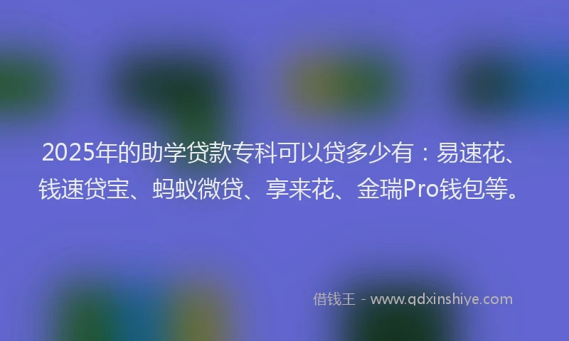 2025年的助学贷款专科可以贷多少有：易速花、钱速贷宝、蚂蚁微贷、享来花、金瑞Pro钱包等。