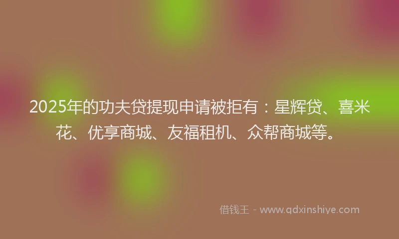 2025年的功夫贷提现申请被拒有：星辉贷、喜米花、优享商城、友福租机、众帮商城等。