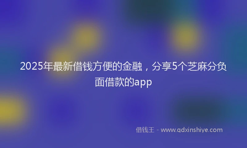 2025年最新借钱方便的金融，分享5个芝麻分负面借款的app