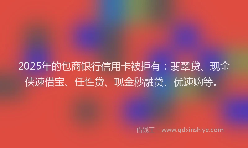 2025年的包商银行信用卡被拒有：翡翠贷、现金侠速借宝、任性贷、现金秒融贷、优速购等。