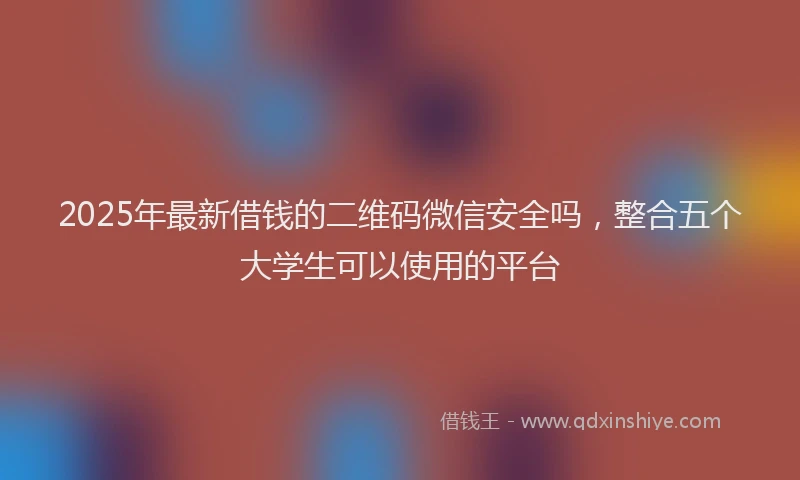 2025年最新借钱的二维码微信安全吗，整合五个大学生可以使用的平台
