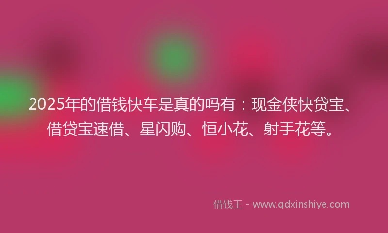 2025年的借钱快车是真的吗有：现金侠快贷宝、借贷宝速借、星闪购、恒小花、射手花等。