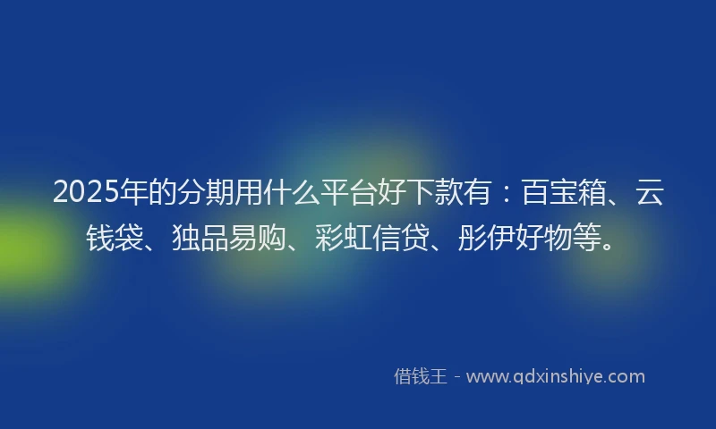 2025年的分期用什么平台好下款有：百宝箱、云钱袋、独品易购、彩虹信贷、彤伊好物等。