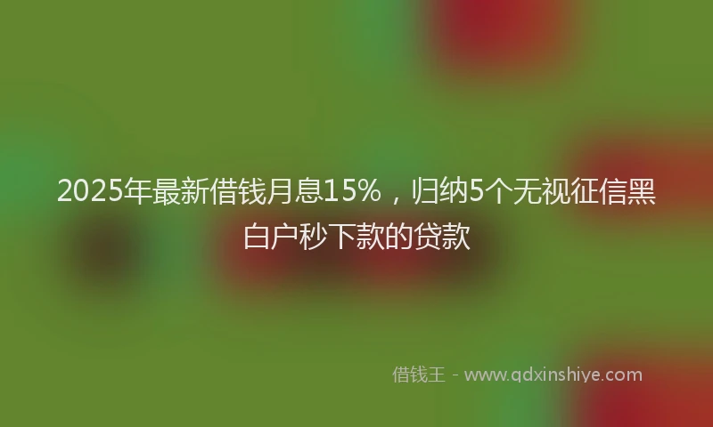 2025年最新借钱月息15%，归纳5个无视征信黑白户秒下款的贷款