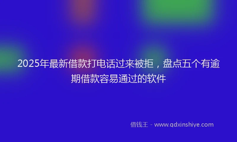 2025年最新借款打电话过来被拒，盘点五个有逾期借款容易通过的软件