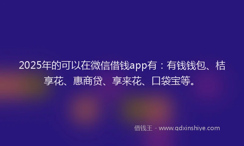 2025年的可以在微信借钱app有：有钱钱包、桔享花、惠商贷、享来花、口袋宝等。