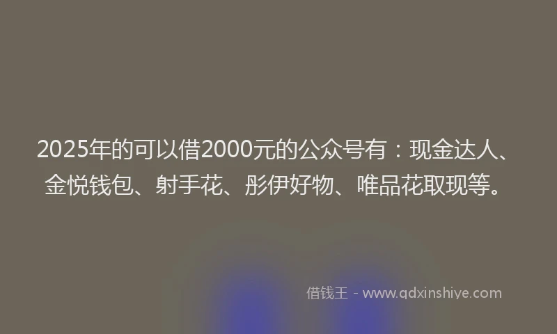 2025年的可以借2000元的公众号有：现金达人、金悦钱包、射手花、彤伊好物、唯品花取现等。