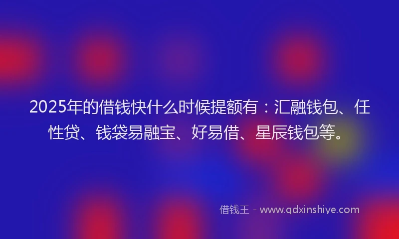 2025年的借钱快什么时候提额有：汇融钱包、任性贷、钱袋易融宝、好易借、星辰钱包等。
