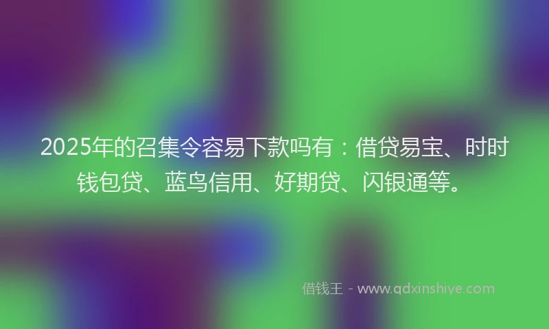 2025年的召集令容易下款吗有：借贷易宝、时时钱包贷、蓝鸟信用、好期贷、闪银通等。