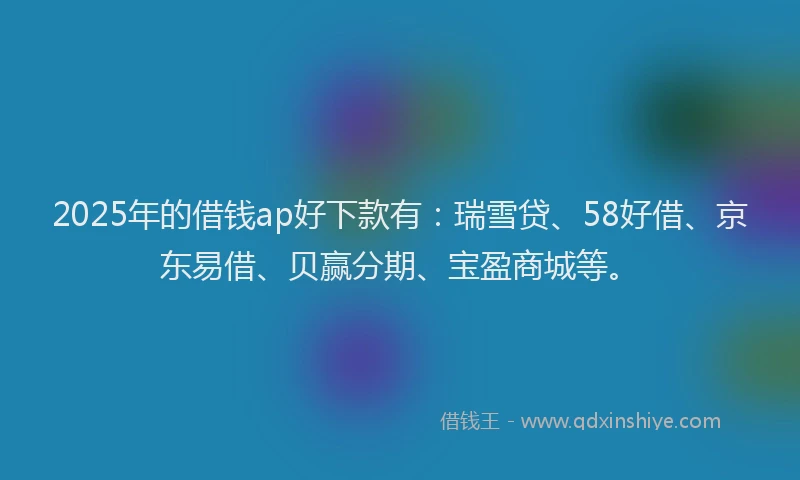 2025年的借钱ap好下款有：瑞雪贷、58好借、京东易借、贝赢分期、宝盈商城等。