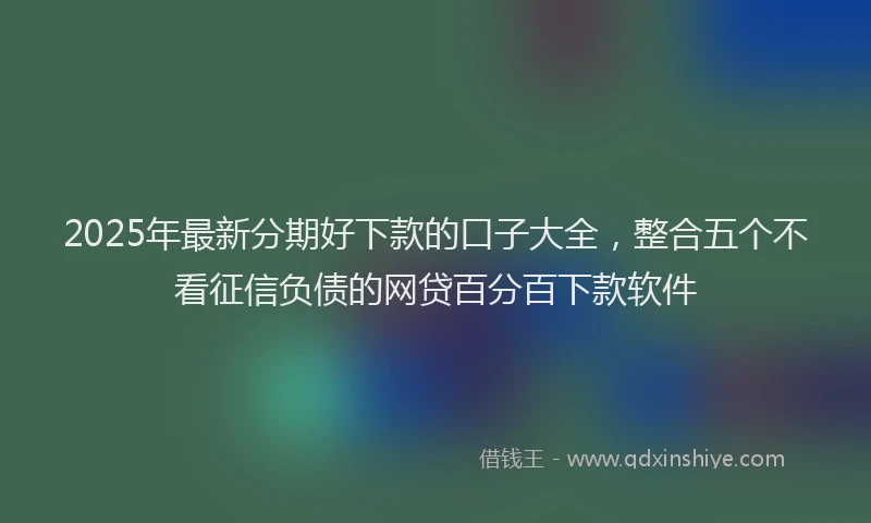 2025年最新分期好下款的口子大全，整合五个不看征信负债的网贷百分百下款软件