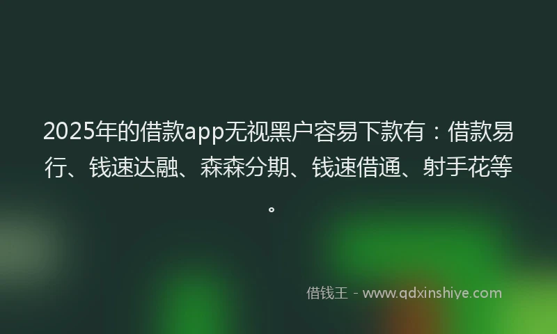 2025年的借款app无视黑户容易下款有：借款易行、钱速达融、森森分期、钱速借通、射手花等。