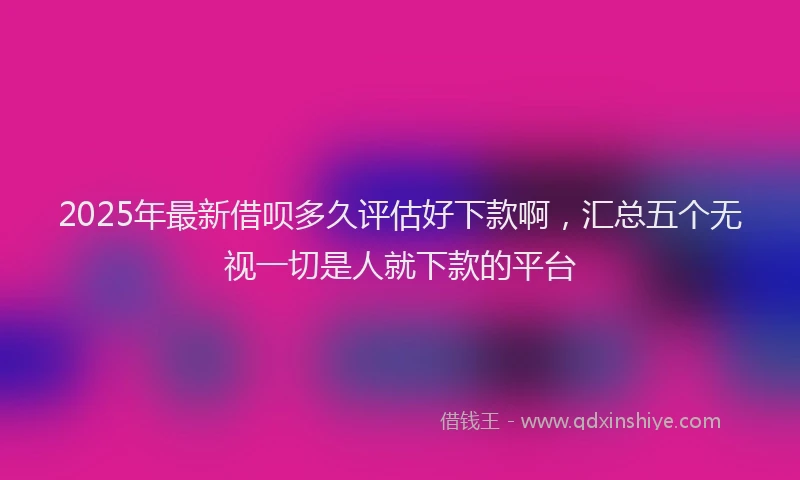 2025年最新借呗多久评估好下款啊，汇总五个无视一切是人就下款的平台