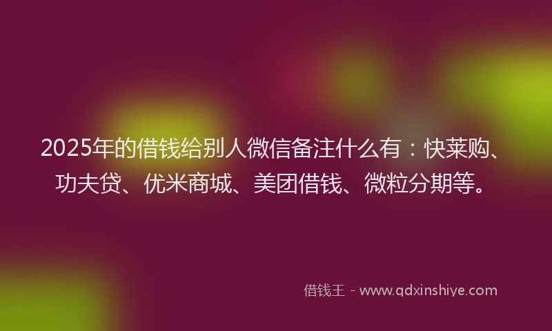 2025年的借钱给别人微信备注什么有：快莱购、功夫贷、优米商城、美团借钱、微粒分期等。