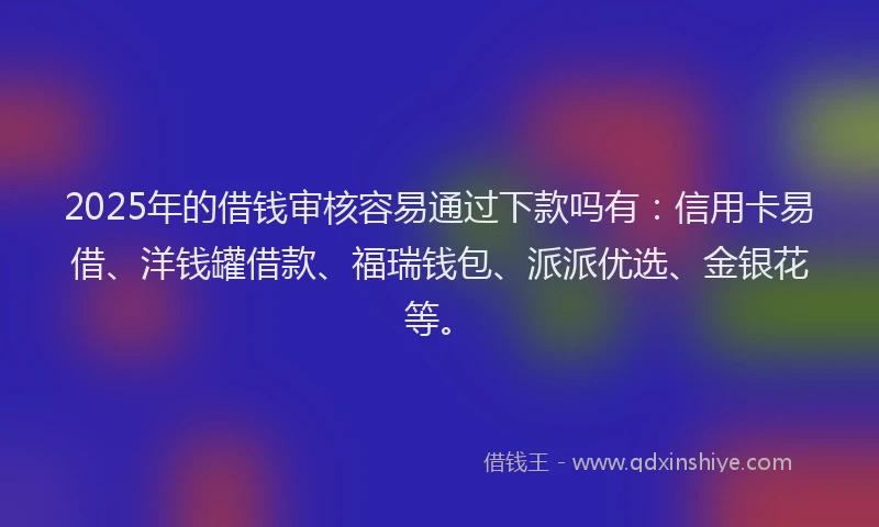 2025年的借钱审核容易通过下款吗有：信用卡易借、洋钱罐借款、福瑞钱包、派派优选、金银花等。