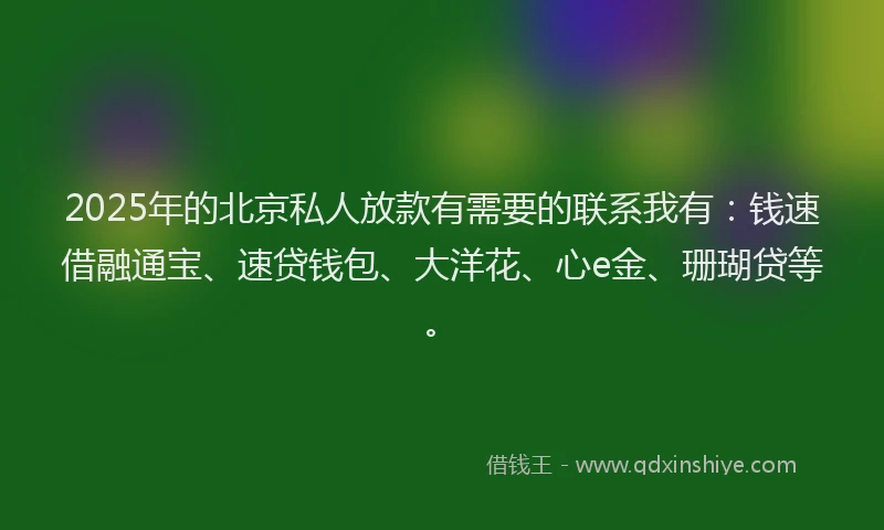 2025年的北京私人放款有需要的联系我有：钱速借融通宝、速贷钱包、大洋花、心e金、珊瑚贷等。