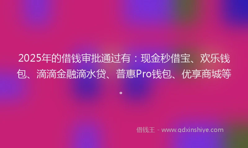 2025年的借钱审批通过有：现金秒借宝、欢乐钱包、滴滴金融滴水贷、普惠Pro钱包、优享商城等。