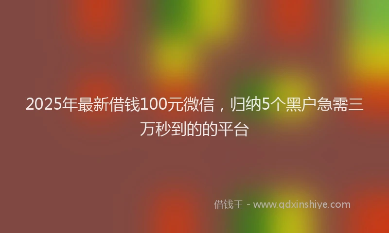 2025年最新借钱100元微信，归纳5个黑户急需三万秒到的的平台