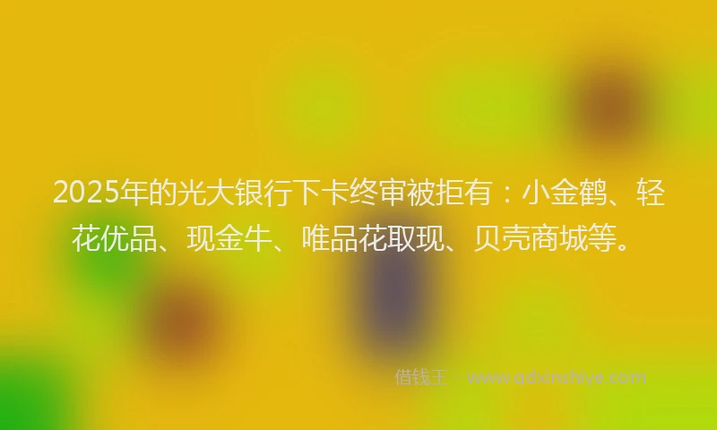 2025年的光大银行下卡终审被拒有：小金鹤、轻花优品、现金牛、唯品花取现、贝壳商城等。