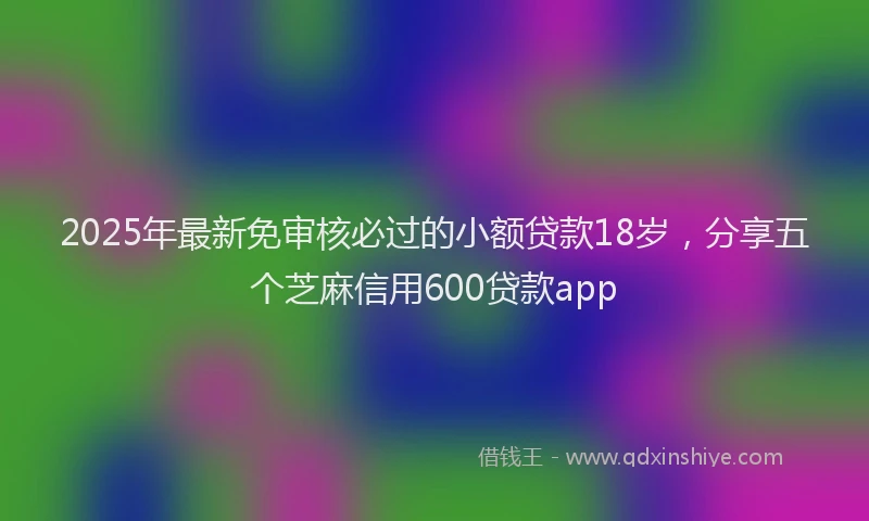 2025年最新免审核必过的小额贷款18岁，分享五个芝麻信用600贷款app