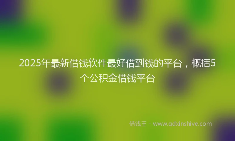 2025年最新借钱软件最好借到钱的平台，概括5个公积金借钱平台