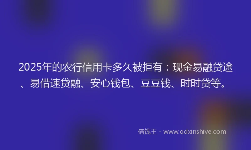 2025年的农行信用卡多久被拒有：现金易融贷途、易借速贷融、安心钱包、豆豆钱、时时贷等。