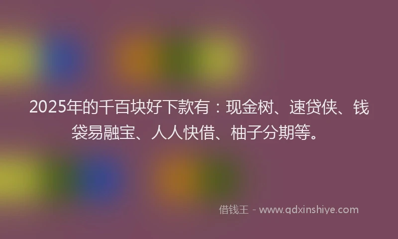 2025年的千百块好下款有：现金树、速贷侠、钱袋易融宝、人人快借、柚子分期等。