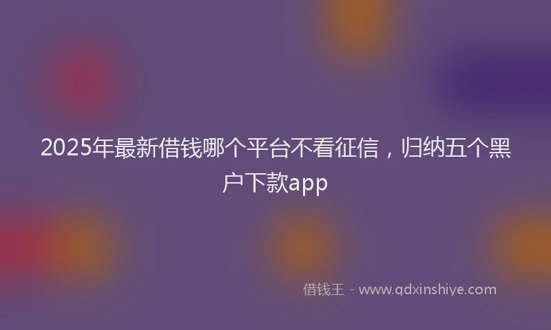 2025年最新借钱哪个平台不看征信，归纳五个黑户下款app