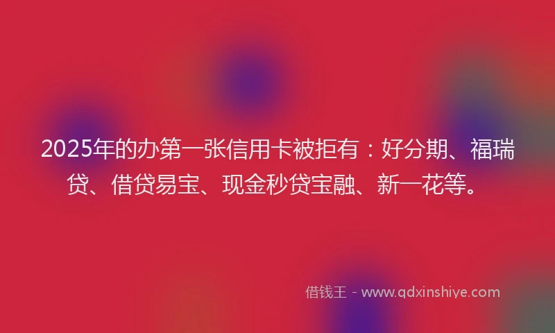 2025年的办第一张信用卡被拒有：好分期、福瑞贷、借贷易宝、现金秒贷宝融、新一花等。