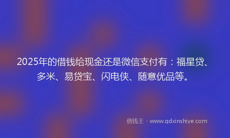 2025年的借钱给现金还是微信支付有：福星贷、多米、易贷宝、闪电侠、随意优品等。