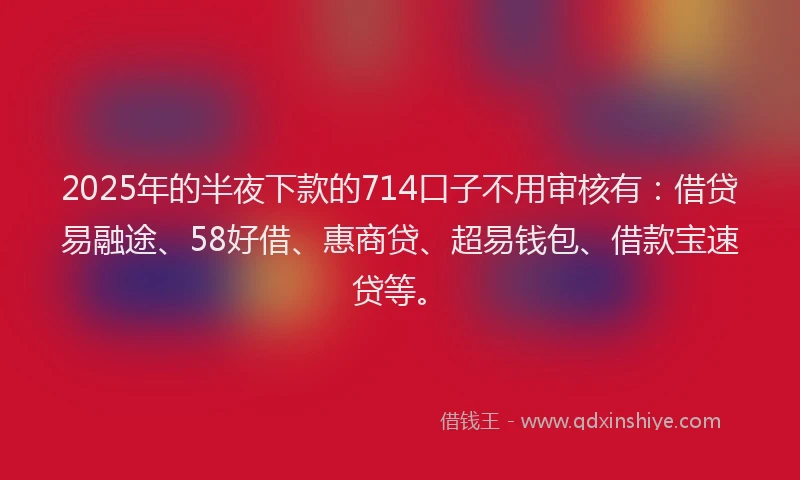 2025年的半夜下款的714口子不用审核有：借贷易融途、58好借、惠商贷、超易钱包、借款宝速贷等。