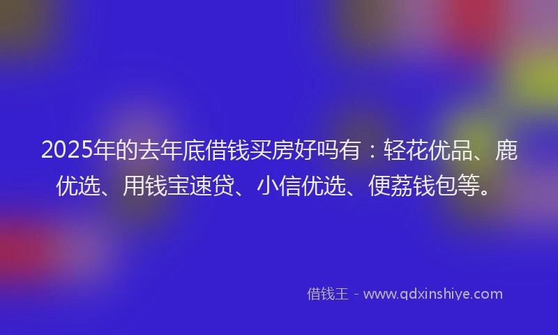 2025年的去年底借钱买房好吗有：轻花优品、鹿优选、用钱宝速贷、小信优选、便荔钱包等。