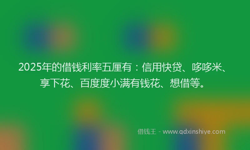 2025年的借钱利率五厘有：信用快贷、哆哆米、享下花、百度度小满有钱花、想借等。