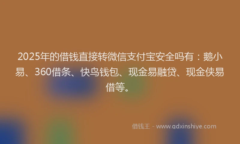 2025年的借钱直接转微信支付宝安全吗有：鹅小易、360借条、快鸟钱包、现金易融贷、现金侠易借等。