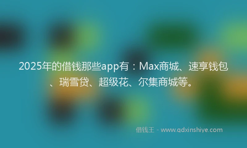 2025年的借钱那些app有：Max商城、速享钱包、瑞雪贷、超级花、尔集商城等。