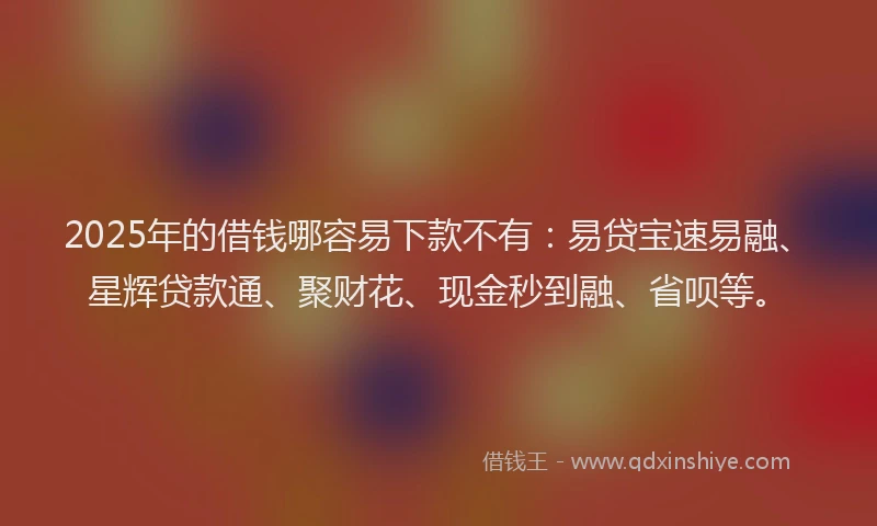 2025年的借钱哪容易下款不有：易贷宝速易融、星辉贷款通、聚财花、现金秒到融、省呗等。