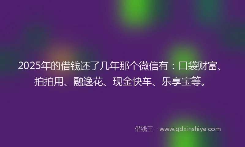 2025年的借钱还了几年那个微信有：口袋财富、拍拍用、融逸花、现金快车、乐享宝等。
