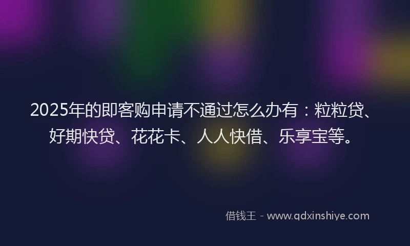 2025年的即客购申请不通过怎么办有：粒粒贷、好期快贷、花花卡、人人快借、乐享宝等。