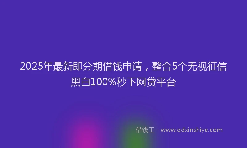 2025年最新即分期借钱申请，整合5个无视征信黑白100%秒下网贷平台