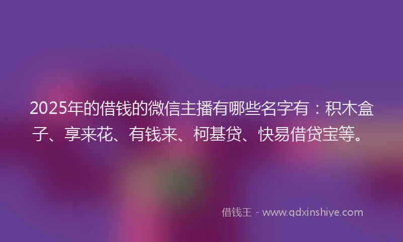 2025年的借钱的微信主播有哪些名字有：积木盒子、享来花、有钱来、柯基贷、快易借贷宝等。