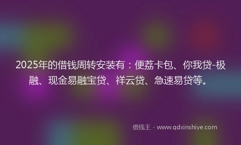 2025年的借钱周转安装有：便荔卡包、你我贷-极融、现金易融宝贷、祥云贷、急速易贷等。