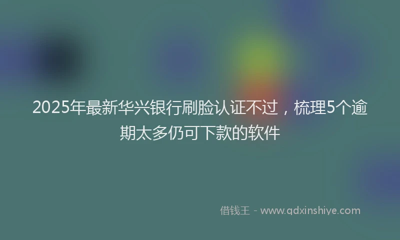 2025年最新华兴银行刷脸认证不过，梳理5个逾期太多仍可下款的软件