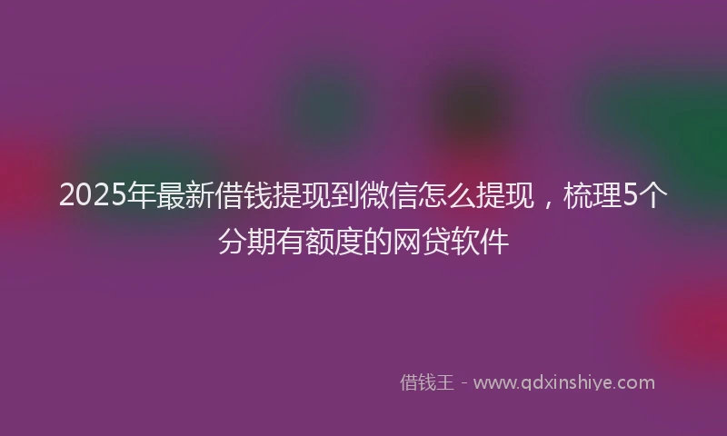 2025年最新借钱提现到微信怎么提现，梳理5个分期有额度的网贷软件