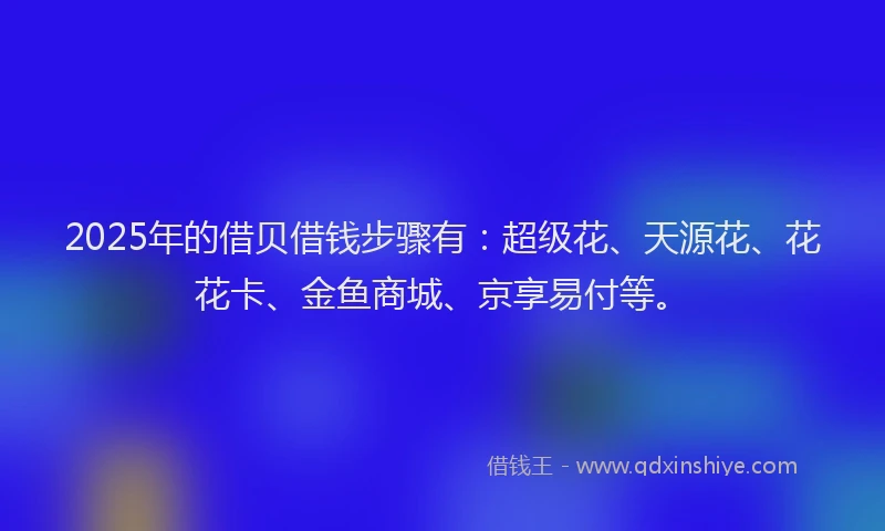 2025年的借贝借钱步骤有：超级花、天源花、花花卡、金鱼商城、京享易付等。