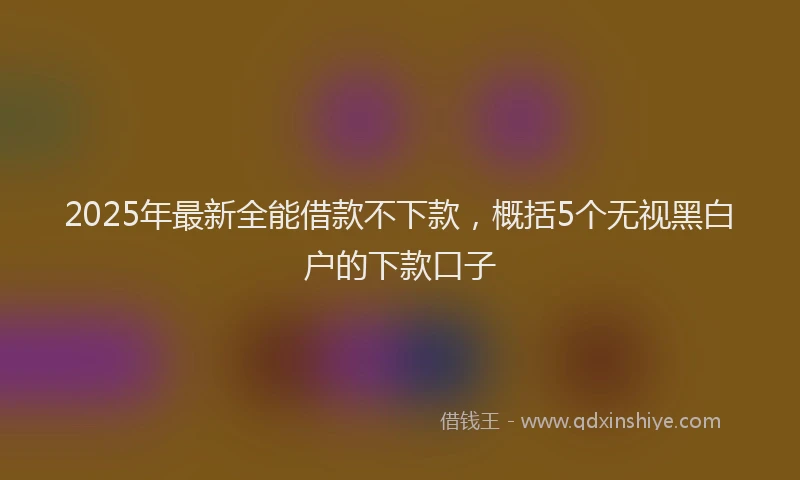 2025年最新全能借款不下款，概括5个无视黑白户的下款口子