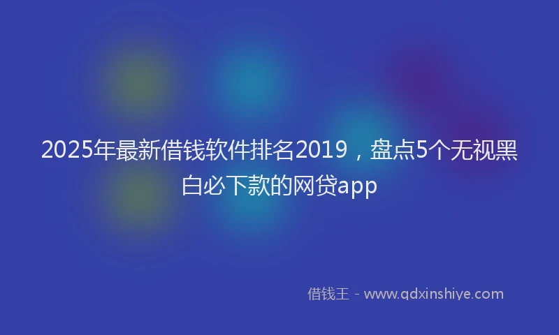 2025年最新借钱软件排名2019，盘点5个无视黑白必下款的网贷app