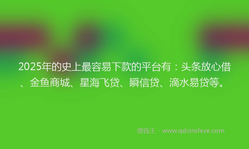 2025年的史上最容易下款的平台有：头条放心借、金鱼商城、星海飞贷、瞬信贷、滴水易贷等。