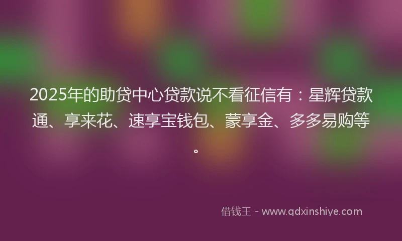 2025年的助贷中心贷款说不看征信有：星辉贷款通、享来花、速享宝钱包、蒙享金、多多易购等。