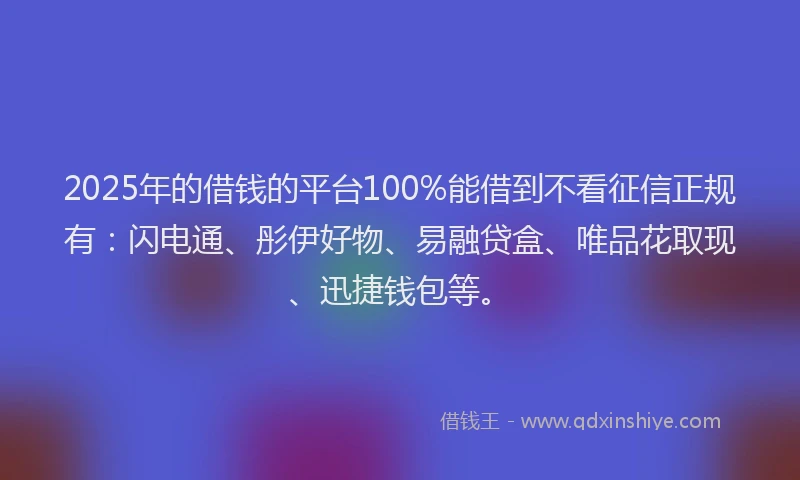 2025年的借钱的平台100%能借到不看征信正规有：闪电通、彤伊好物、易融贷盒、唯品花取现、迅捷钱包等。
